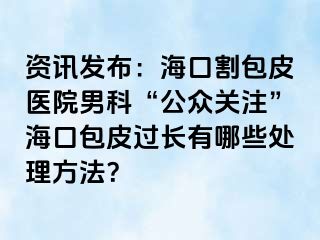 资讯发布：海口割包皮医院男科“公众关注”海口包皮过长有哪些处理方法？