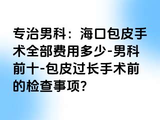 专治男科：海口包皮手术全部费用多少-男科前十-包皮过长手术前的检查事项？