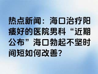 热点新闻：海口治疗阳痿好的医院男科“近期公布”海口勃起不坚时间短如何改善？