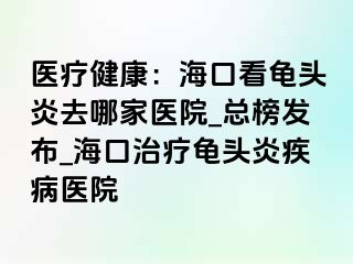 医疗健康：海口看龟头炎去哪家医院_总榜发布_海口治疗龟头炎疾病医院