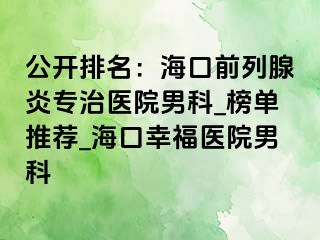 公开排名：海口前列腺炎专治医院男科_榜单推荐_海口幸福医院男科