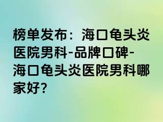 榜单发布：海口龟头炎医院男科-品牌口碑-海口龟头炎医院男科哪家好？