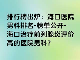 排行榜出炉：海口医院男科排名-榜单公开-海口治疗前列腺炎评价高的医院男科？