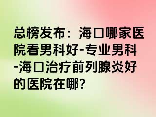 总榜发布：海口哪家医院看男科好-专业男科-海口治疗前列腺炎好的医院在哪？