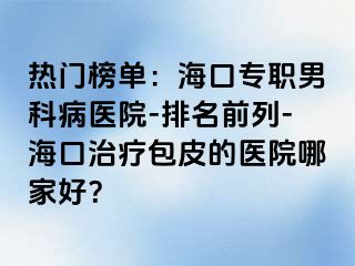 热门榜单：海口专职男科病医院-排名前列-海口治疗包皮的医院哪家好？