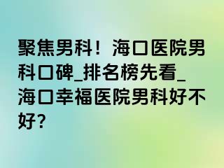 聚焦男科！海口医院男科口碑_排名榜先看_海口幸福医院男科好不好？