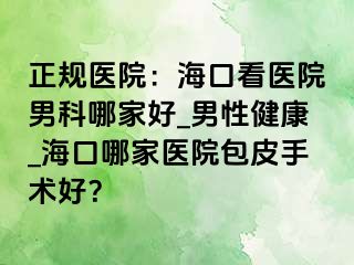 正规医院：海口看医院男科哪家好_男性健康_海口哪家医院包皮手术好？