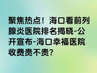 聚焦热点！海口看前列腺炎医院排名揭晓-公开宣布-海口幸福医院收费贵不贵？