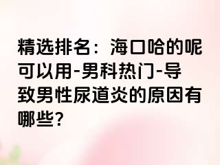 精选排名：海口哈的呢可以用-男科热门-导致男性尿道炎的原因有哪些？