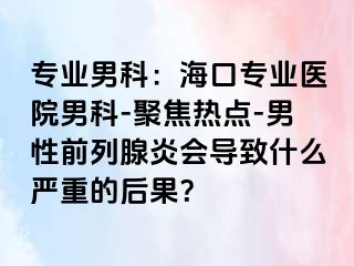 专业男科：海口专业医院男科-聚焦热点-男性前列腺炎会导致什么严重的后果？