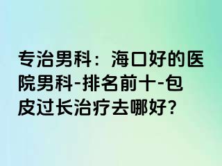 专治男科：海口好的医院男科-排名前十-包皮过长治疗去哪好？