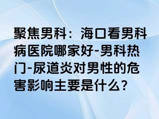 聚焦男科：海口看男科病医院哪家好-男科热门-尿道炎对男性的危害影响主要是什么？