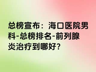 总榜宣布：海口医院男科-总榜排名-前列腺炎治疗到哪好？