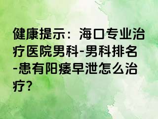 健康提示：海口专业治疗医院男科-男科排名-患有阳痿早泄怎么治疗？