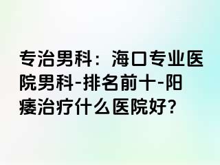 专治男科：海口专业医院男科-排名前十-阳痿治疗什么医院好？