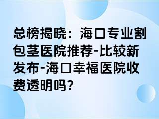 总榜揭晓：海口专业割包茎医院推荐-比较新发布-海口幸福医院收费透明吗？