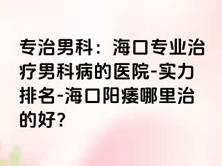 专治男科：海口专业治疗男科病的医院-实力排名-海口阳痿哪里治的好？