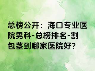 总榜公开：海口专业医院男科-总榜排名-割包茎到哪家医院好？