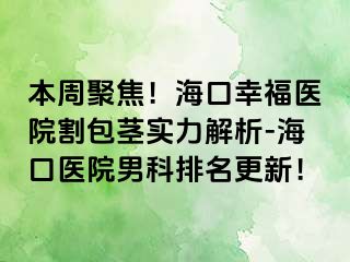 本周聚焦！海口幸福医院割包茎实力解析-海口医院男科排名更新！