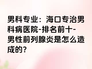 男科专业：海口专治男科病医院-排名前十-男性前列腺炎是怎么造成的？