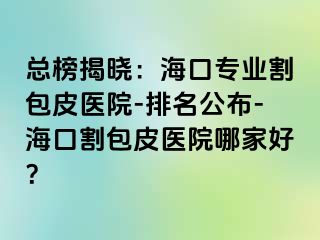 总榜揭晓：海口专业割包皮医院-排名公布-海口割包皮医院哪家好？