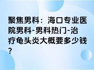 聚焦男科：海口专业医院男科-男科热门-治疗龟头炎大概要多少钱？