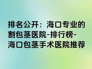 排名公开：海口专业的割包茎医院-排行榜-海口包茎手术医院推荐