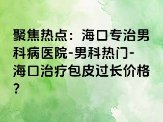 聚焦热点：海口专治男科病医院-男科热门-海口治疗包皮过长价格？