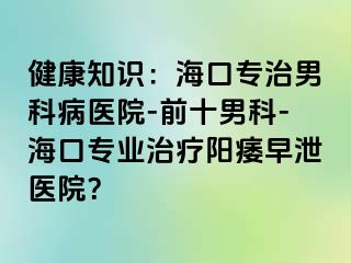 健康知识：海口专治男科病医院-前十男科-海口专业治疗阳痿早泄医院？