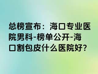 总榜宣布：海口专业医院男科-榜单公开-海口割包皮什么医院好？