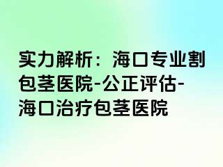 实力解析：海口专业割包茎医院-公正评估-海口治疗包茎医院