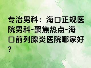 专治男科：海口正规医院男科-聚焦热点-海口前列腺炎医院哪家好？