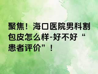 聚焦！海口医院男科割包皮怎么样-好不好“患者评价”！