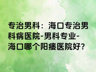 专治男科：海口专治男科病医院-男科专业-海口哪个阳痿医院好？