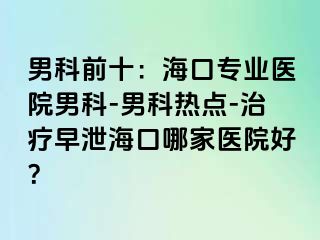 男科前十：海口专业医院男科-男科热点-治疗早泄海口哪家医院好？