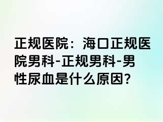 正规医院：海口正规医院男科-正规男科-男性尿血是什么原因？