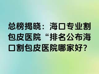 总榜揭晓：海口专业割包皮医院“排名公布海口割包皮医院哪家好？