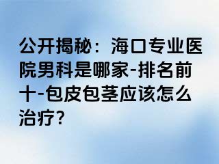 公开揭秘：海口专业医院男科是哪家-排名前十-包皮包茎应该怎么治疗？