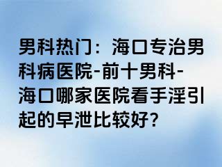 男科热门：海口专治男科病医院-前十男科-海口哪家医院看手淫引起的早泄比较好？