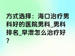 方式选择：海口治疗男科好的医院男科_男科排名_早泄怎么治疗好？