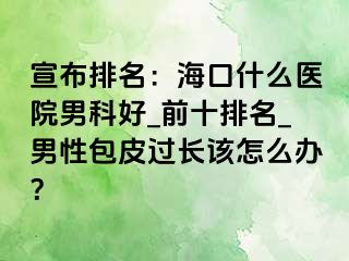 宣布排名：海口什么医院男科好_前十排名_男性包皮过长该怎么办？