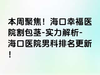 本周聚焦！海口幸福医院割包茎-实力解析-海口医院男科排名更新！