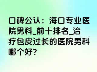 口碑公认：海口专业医院男科_前十排名_治疗包皮过长的医院男科哪个好？