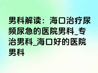 男科解读：海口治疗尿频尿急的医院男科_专治男科_海口好的医院男科